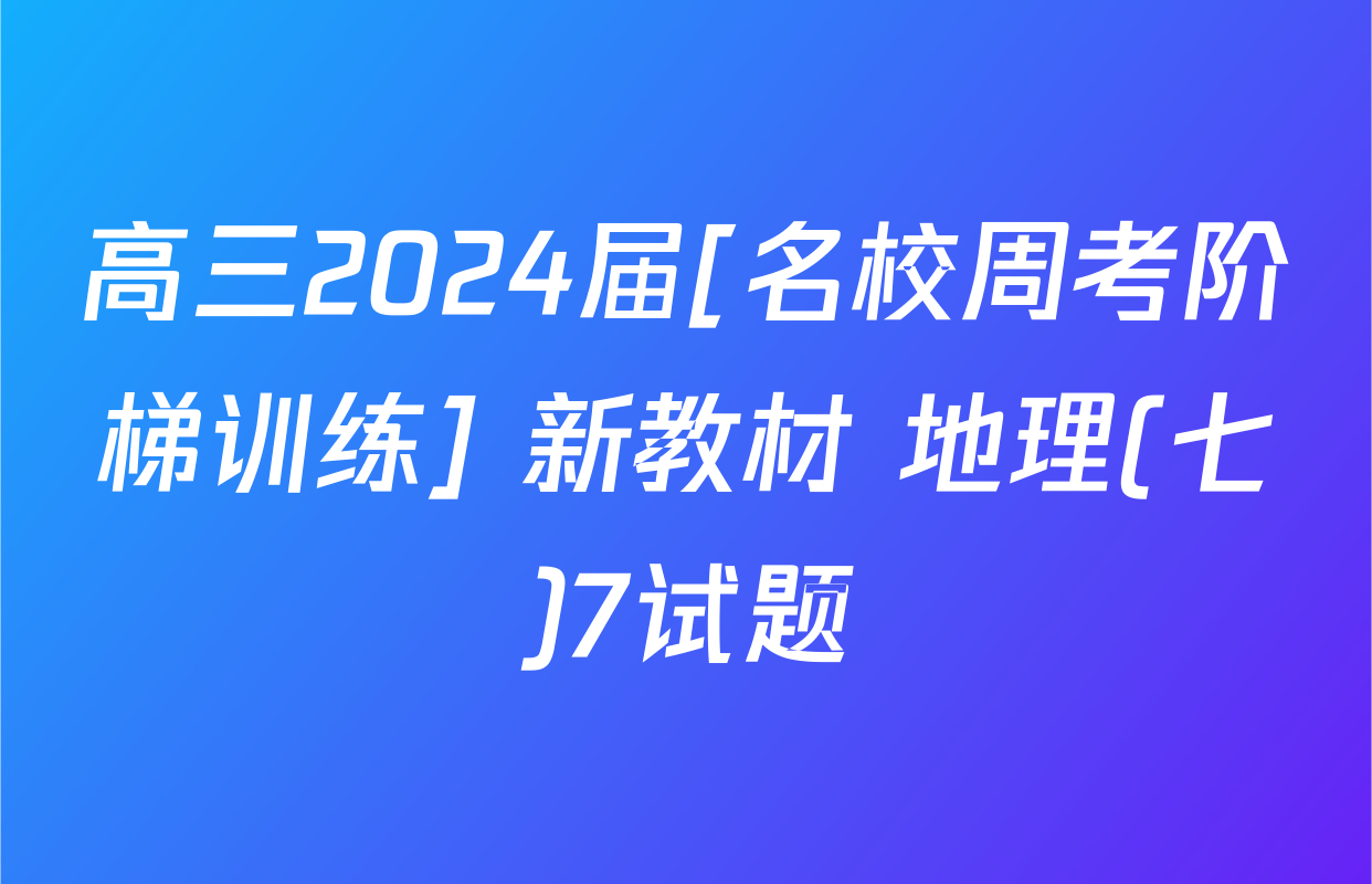 高三2024届[名校周考阶梯训练] 新教材 地理(七)7试题
