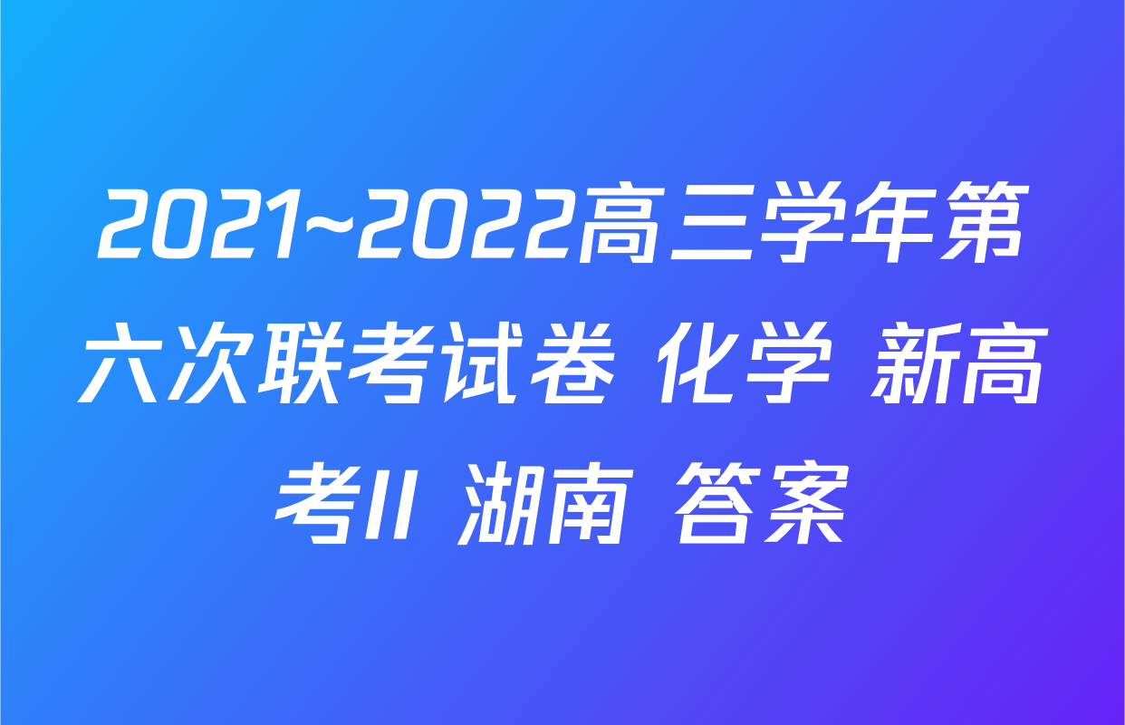 2021~2022高三学年第六次联考试卷 化学 新高考II 湖南 答案