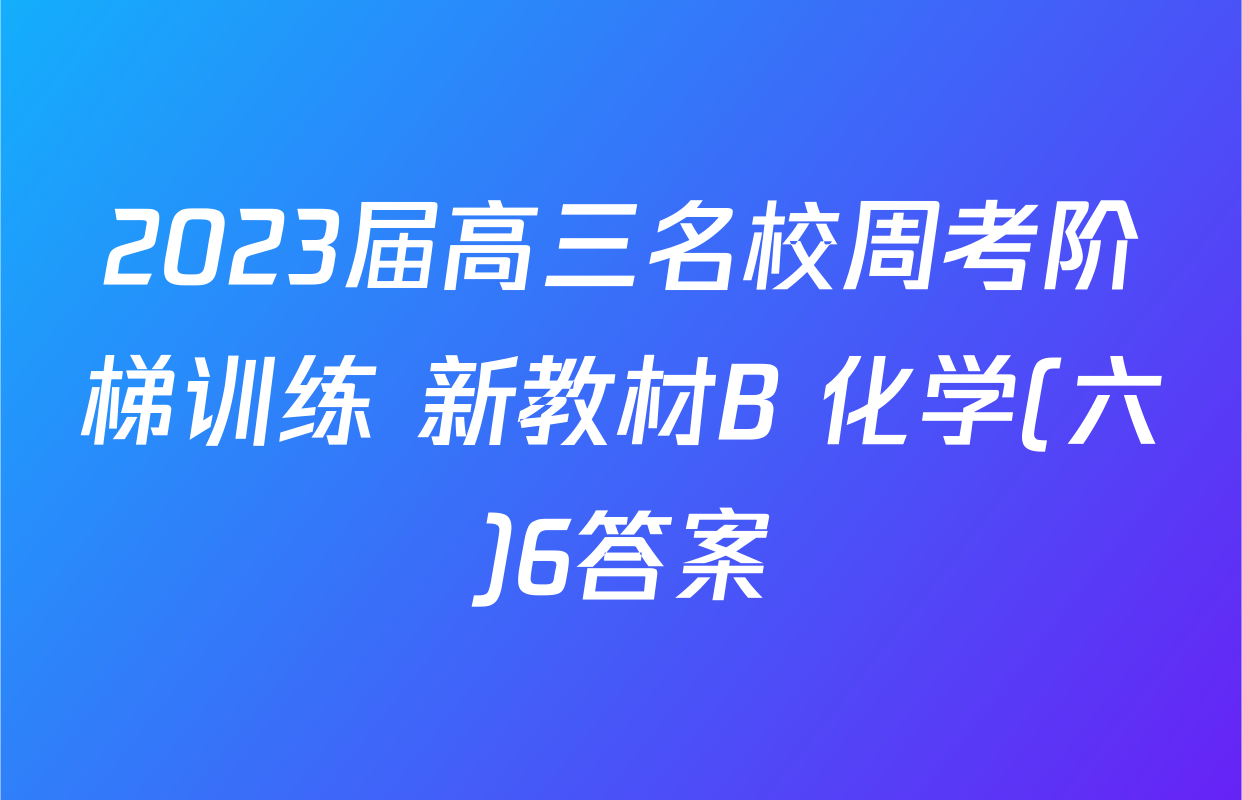 2023届高三名校周考阶梯训练 新教材B 化学(六)6答案
