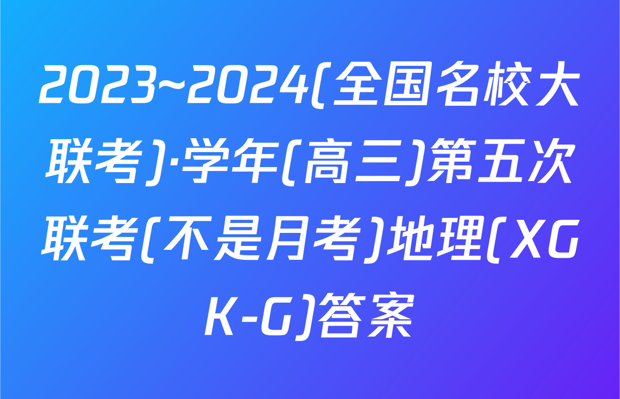 2023~2024(全国名校大联考)·学年(高三)第五次联考(不是月考)地理(XGK-G)答案
