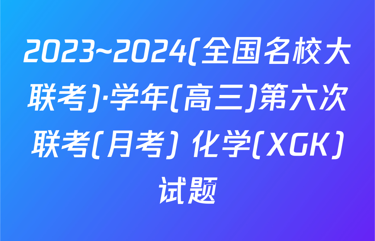 2023~2024(全国名校大联考)·学年(高三)第六次联考(月考) 化学(XGK)试题