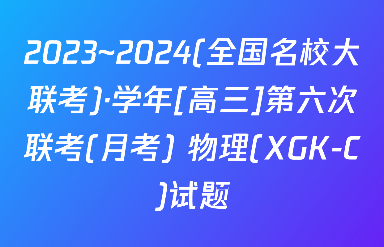 2023~2024(全国名校大联考)·学年[高三]第六次联考(月考) 物理(XGK-C)试题