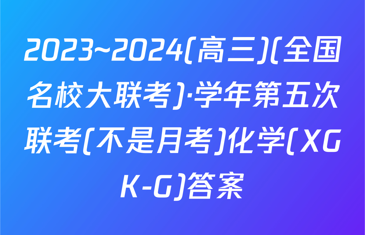 2023~2024(高三)(全国名校大联考)·学年第五次联考(不是月考)化学(XGK-G)答案