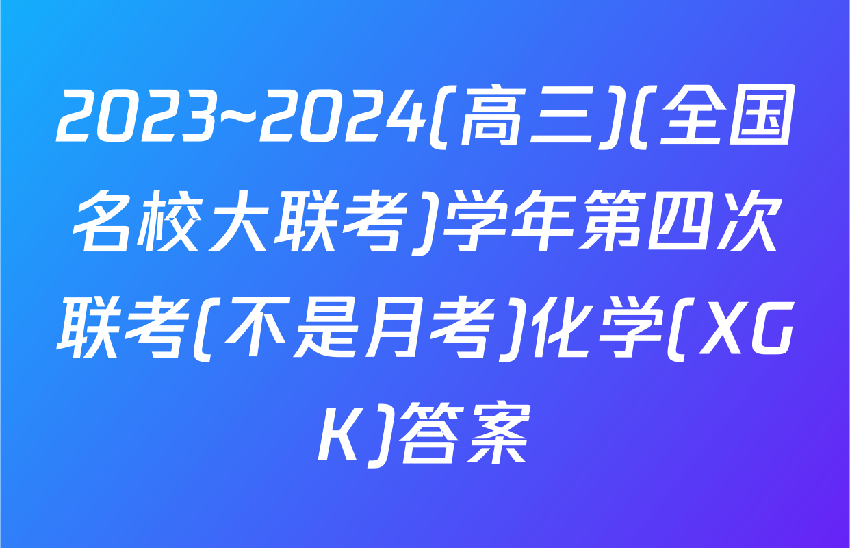 2023~2024(高三)(全国名校大联考)学年第四次联考(不是月考)化学(XGK)答案