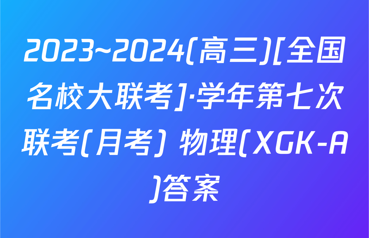 2023~2024(高三)[全国名校大联考]·学年第七次联考(月考) 物理(XGK-A)答案