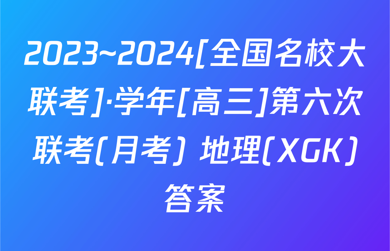 2023~2024[全国名校大联考]·学年[高三]第六次联考(月考) 地理(XGK)答案
