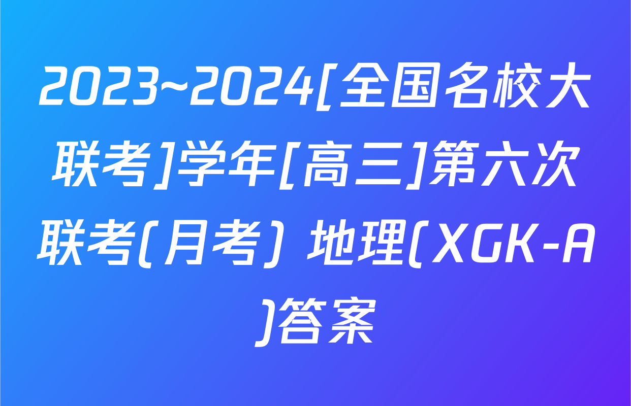 2023~2024[全国名校大联考]学年[高三]第六次联考(月考) 地理(XGK-A)答案