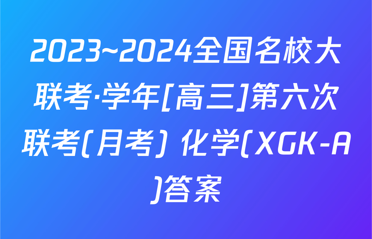 2023~2024全国名校大联考·学年[高三]第六次联考(月考) 化学(XGK-A)答案