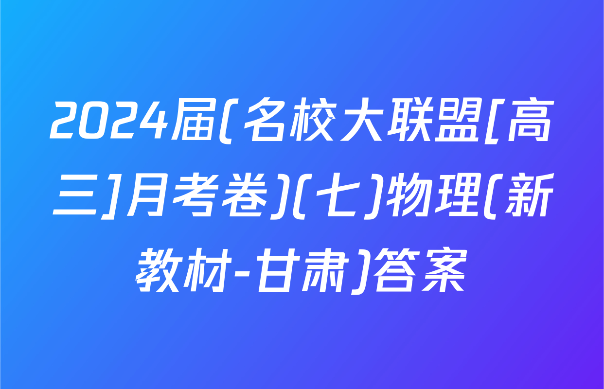 2024届(名校大联盟[高三]月考卷)(七)物理(新教材-甘肃)答案