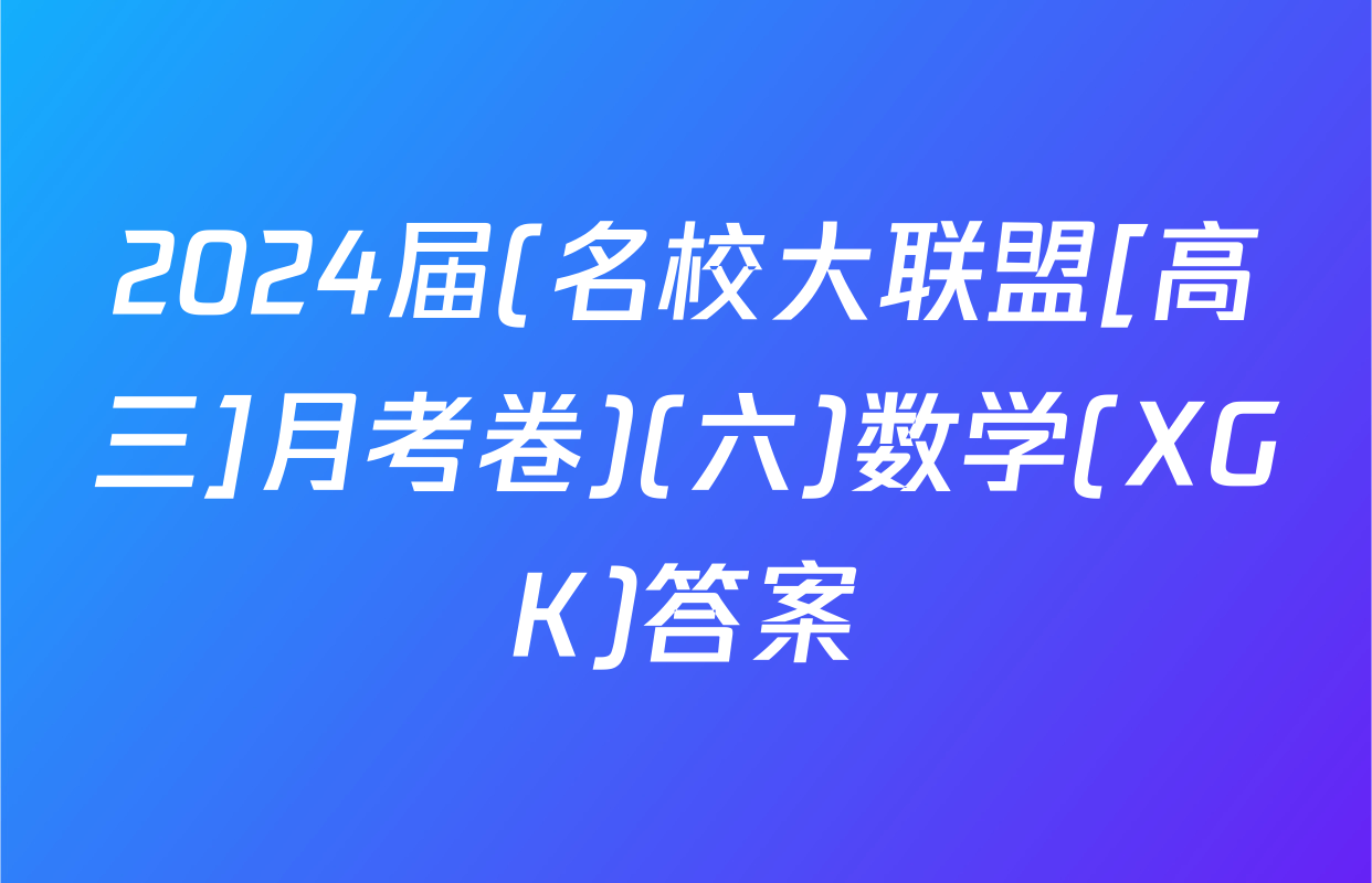 2024届(名校大联盟[高三]月考卷)(六)数学(XGK)答案