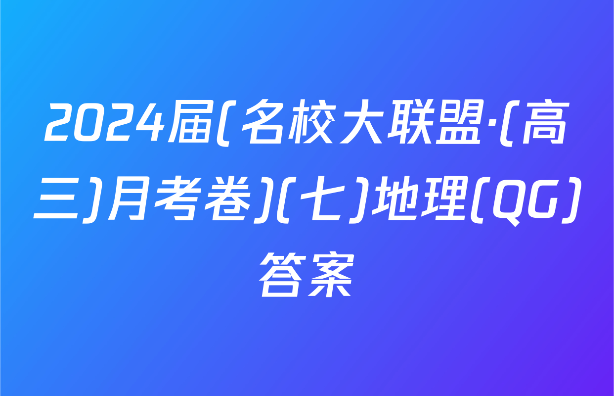2024届(名校大联盟·(高三)月考卷)(七)地理(QG)答案