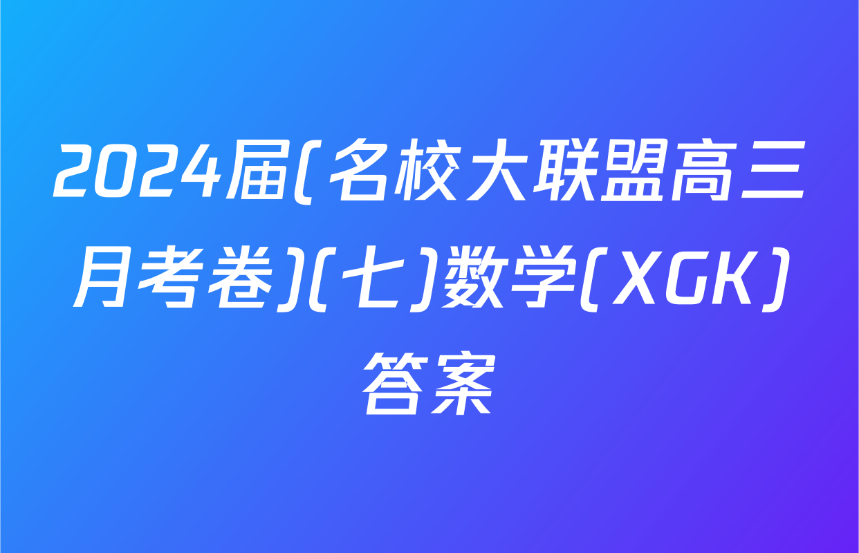 2024届(名校大联盟高三月考卷)(七)数学(XGK)答案