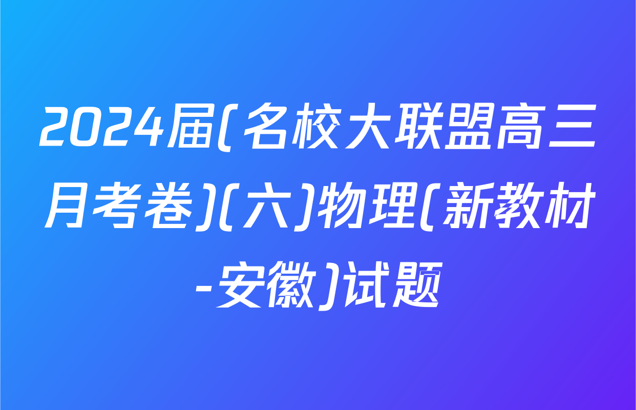 2024届(名校大联盟高三月考卷)(六)物理(新教材-安徽)试题