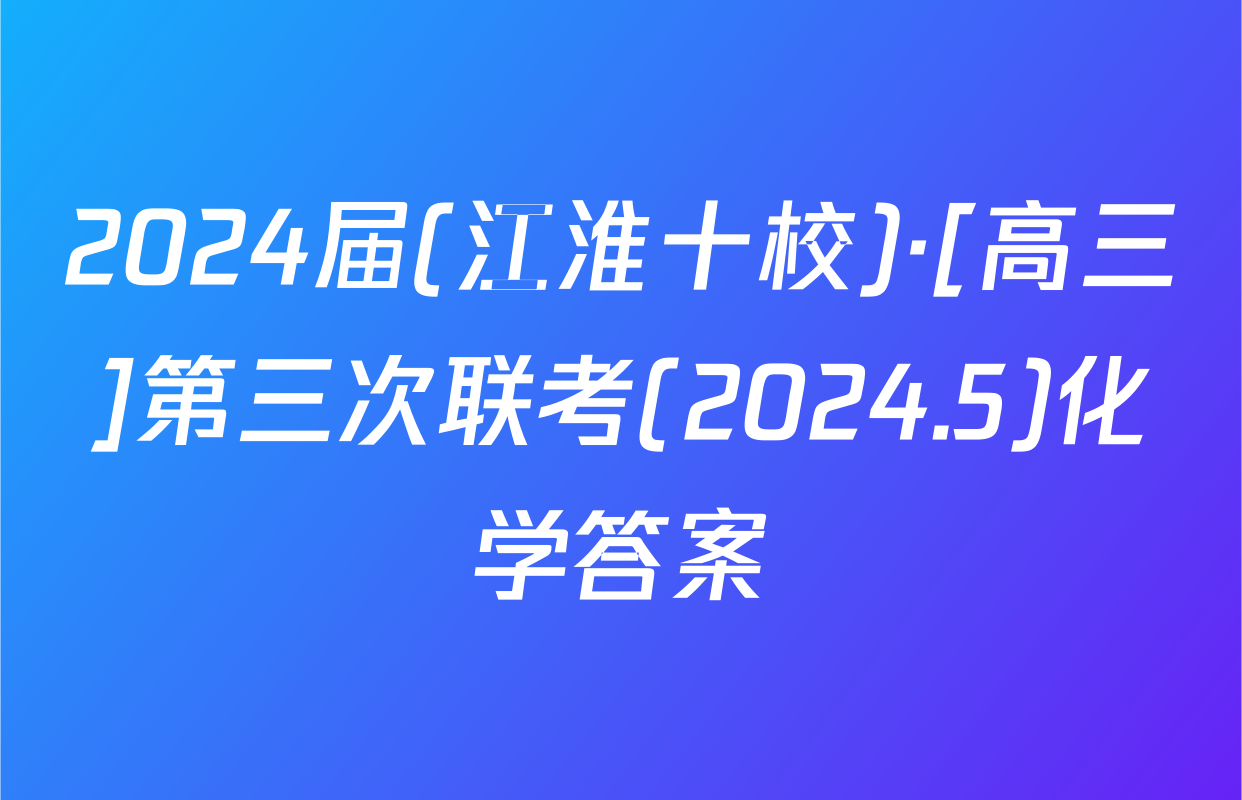 2024届(江淮十校)·[高三]第三次联考(2024.5)化学答案