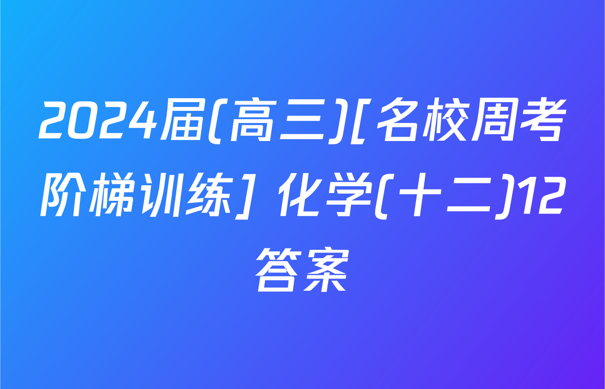 2024届(高三)[名校周考阶梯训练] 化学(十二)12答案