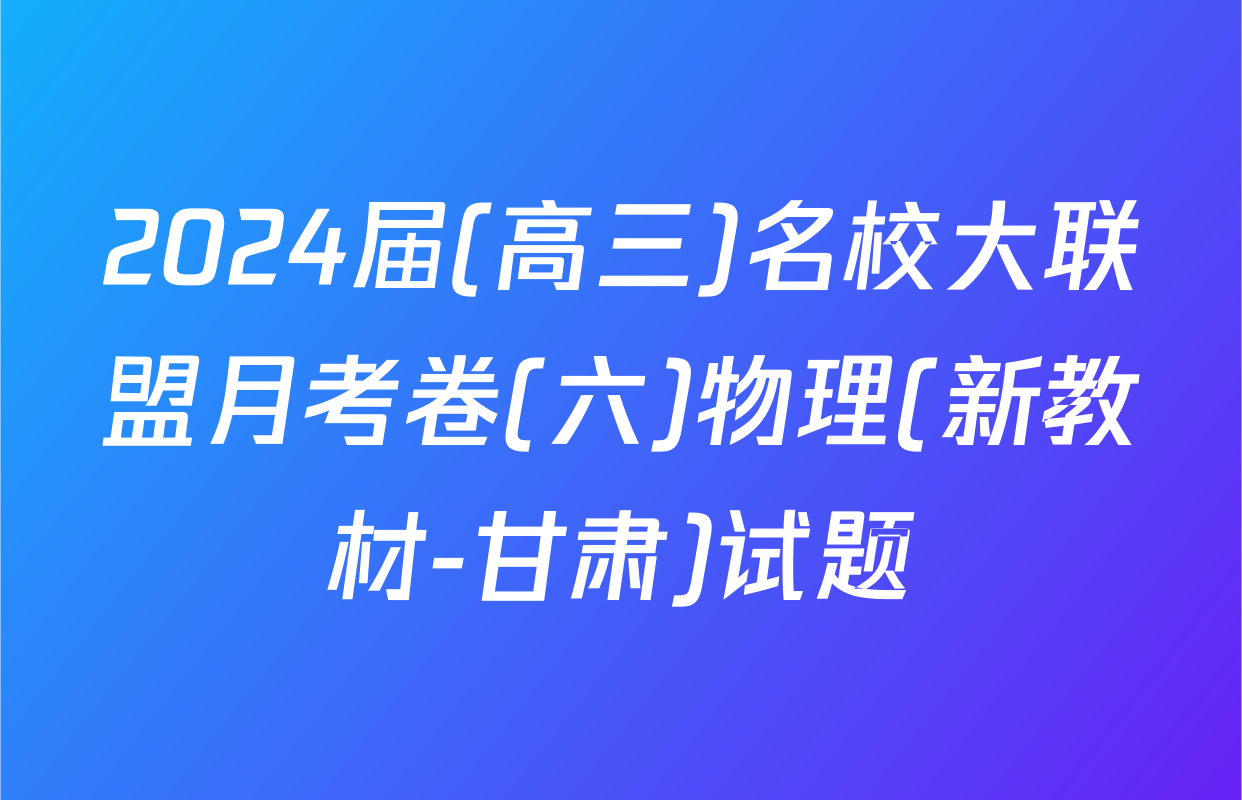2024届(高三)名校大联盟月考卷(六)物理(新教材-甘肃)试题
