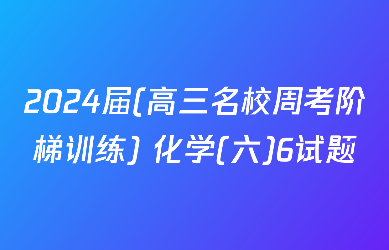 2024届(高三名校周考阶梯训练) 化学(六)6试题