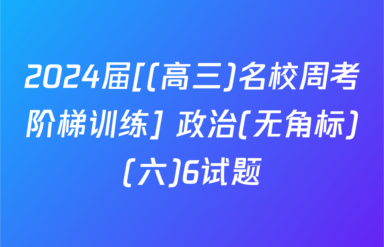 2024届[(高三)名校周考阶梯训练] 政治(无角标)(六)6试题