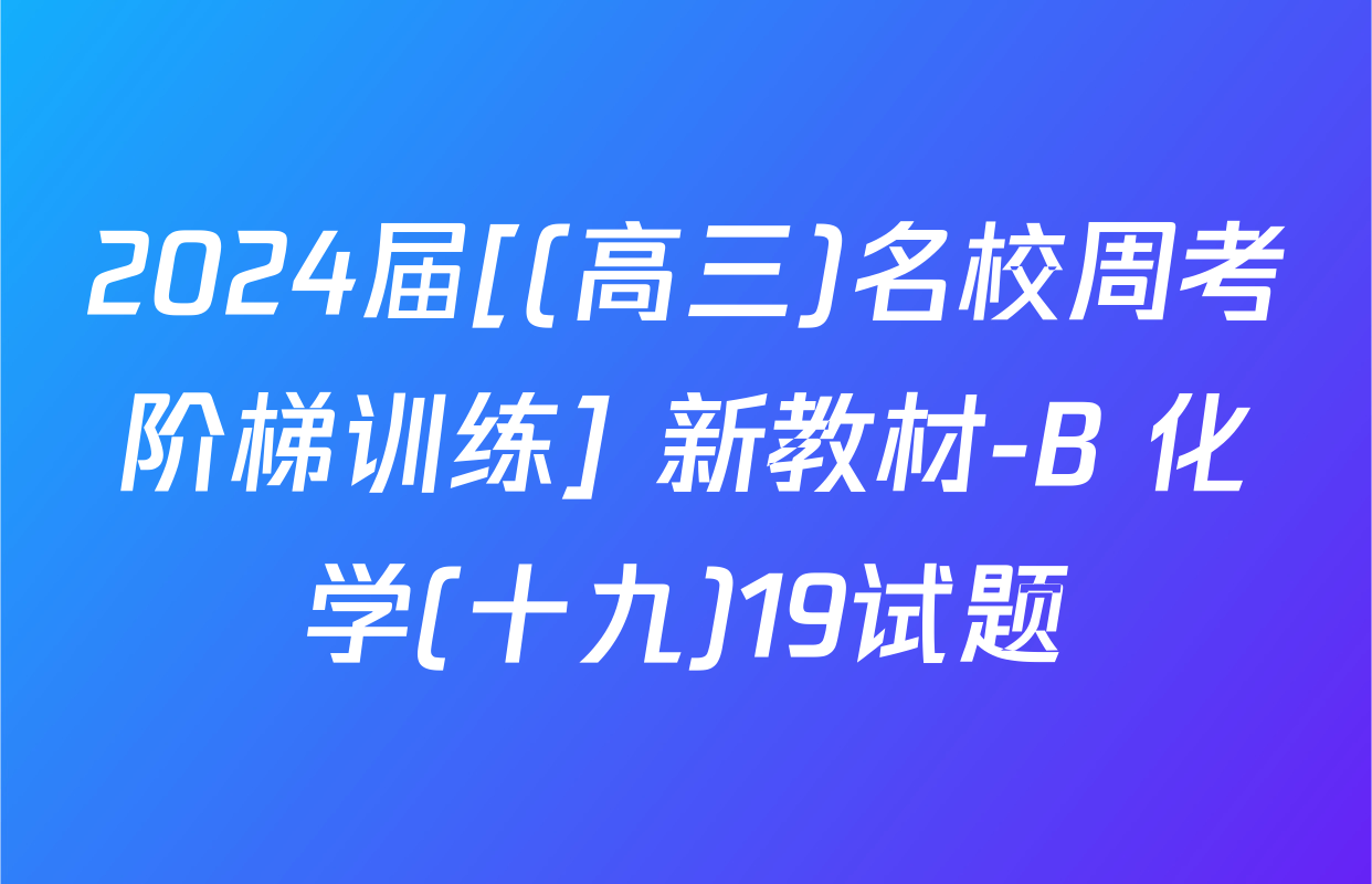 2024届[(高三)名校周考阶梯训练] 新教材-B 化学(十九)19试题