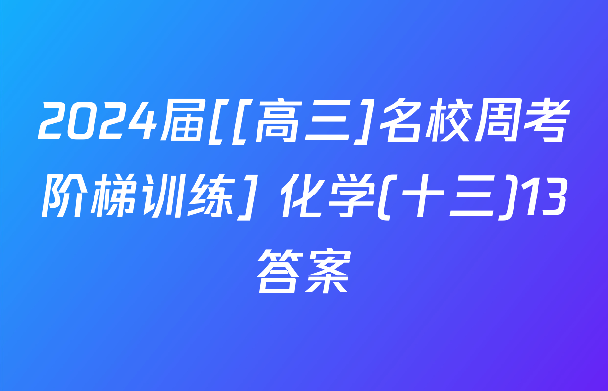 2024届[[高三]名校周考阶梯训练] 化学(十三)13答案