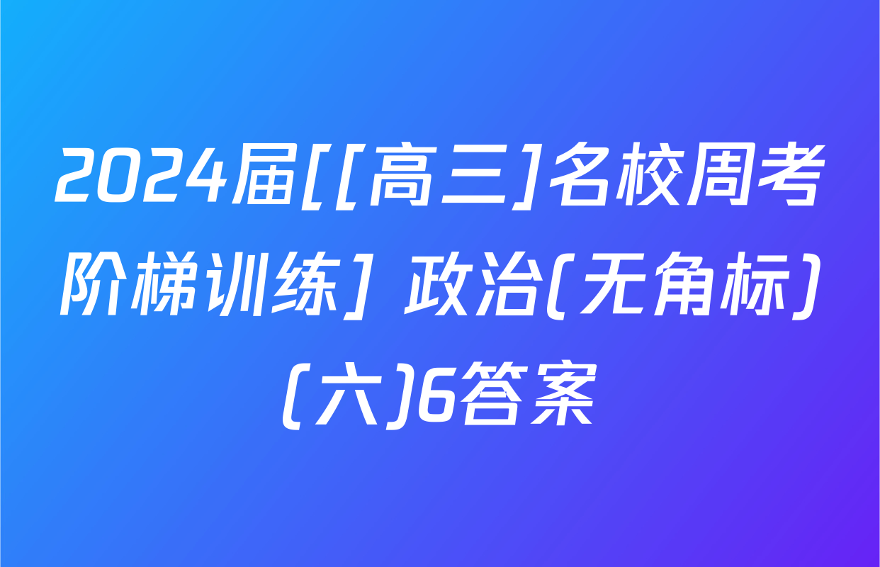 2024届[[高三]名校周考阶梯训练] 政治(无角标)(六)6答案