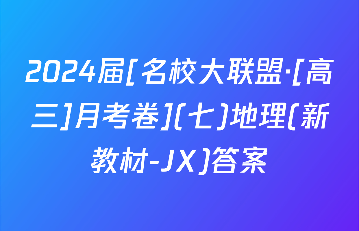 2024届[名校大联盟·[高三]月考卷](七)地理(新教材-JX)答案