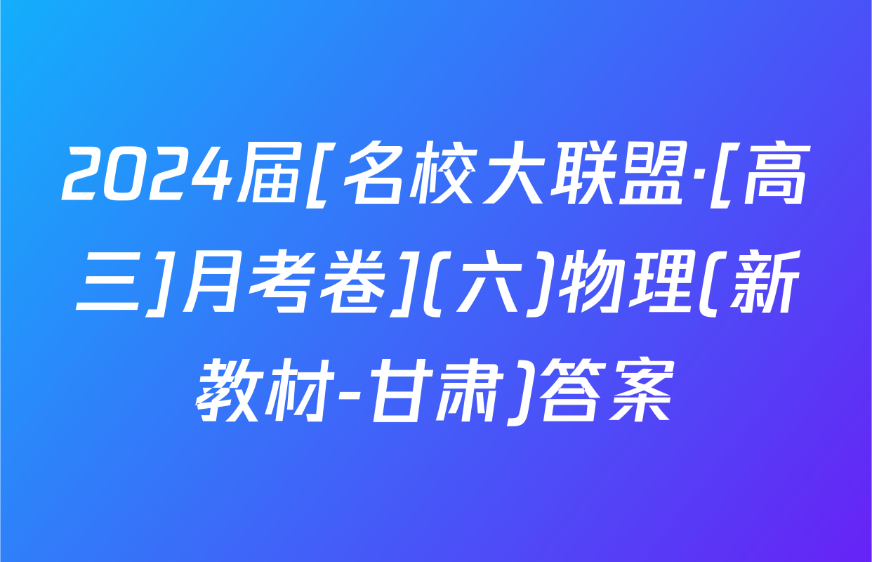 2024届[名校大联盟·[高三]月考卷](六)物理(新教材-甘肃)答案