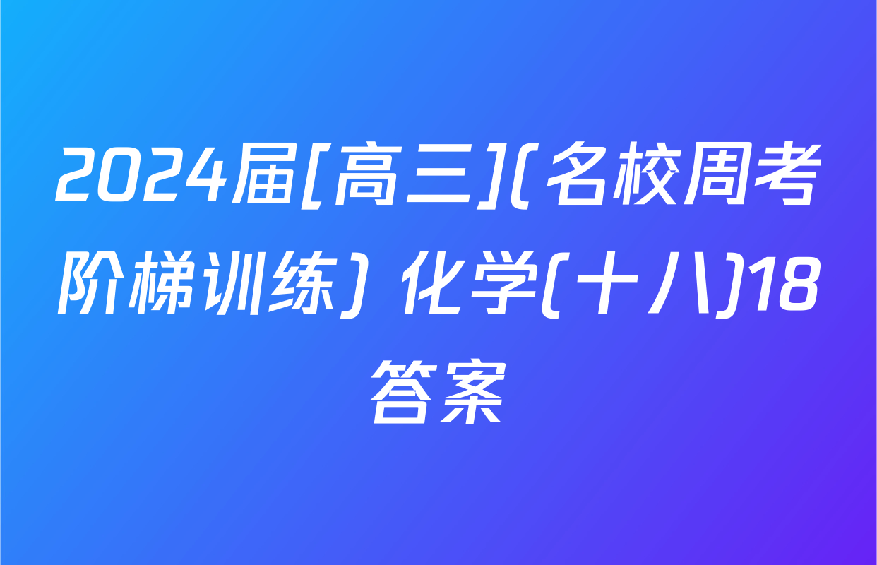 2024届[高三](名校周考阶梯训练) 化学(十八)18答案