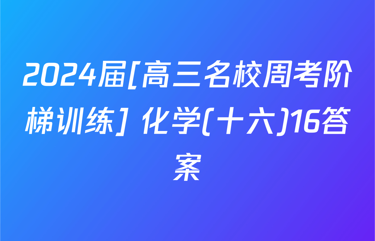 2024届[高三名校周考阶梯训练] 化学(十六)16答案
