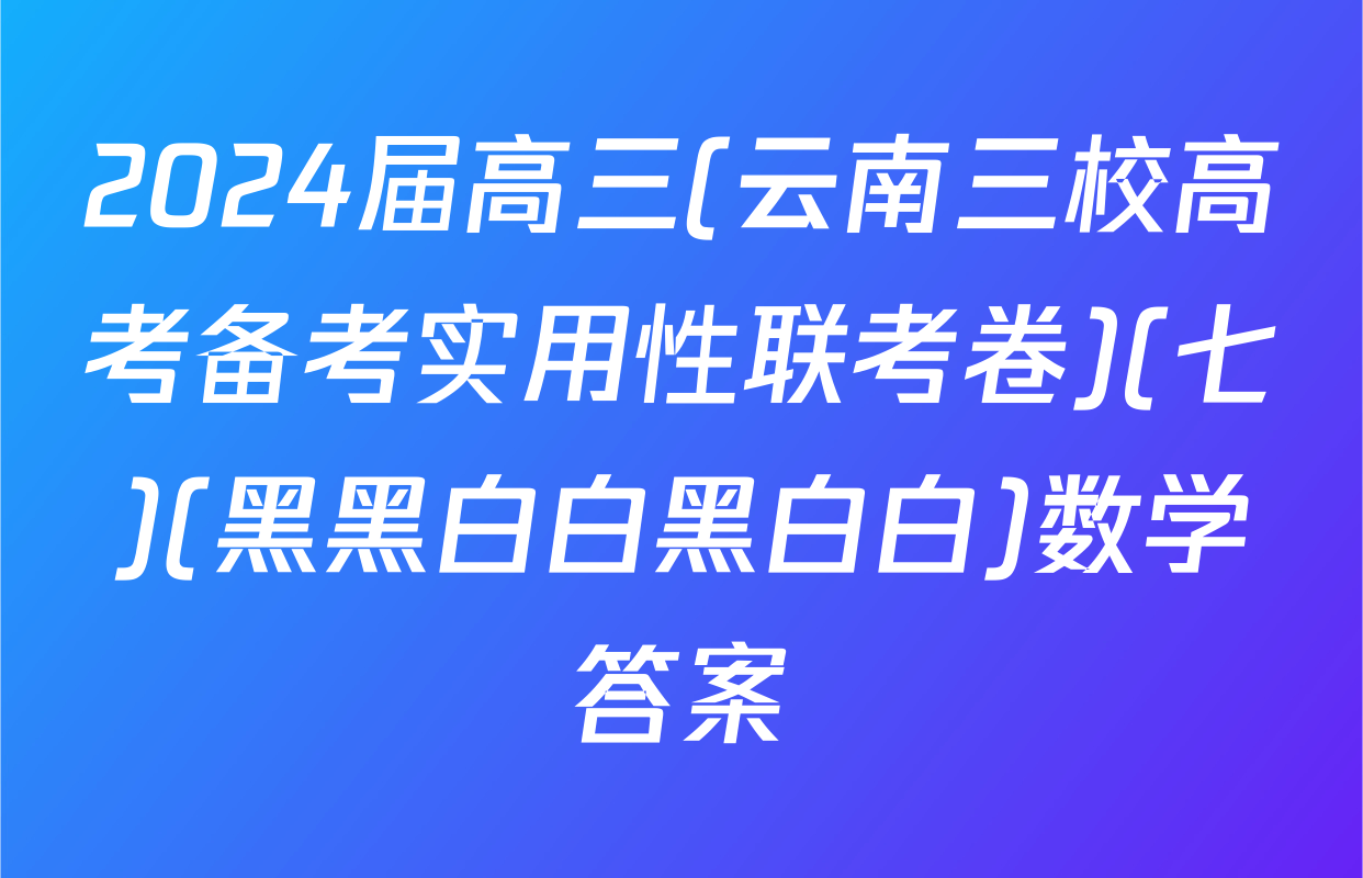2024届高三(云南三校高考备考实用性联考卷)(七)(黑黑白白黑白白)数学答案