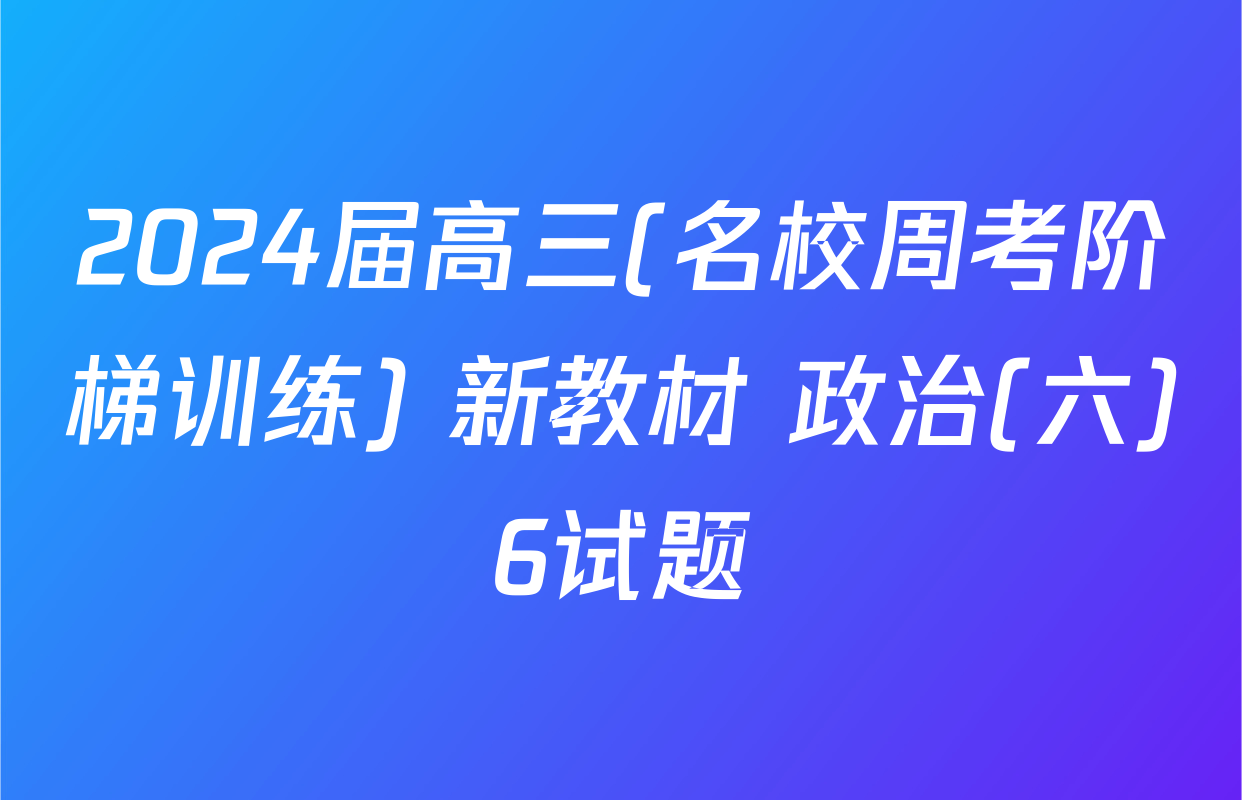 2024届高三(名校周考阶梯训练) 新教材 政治(六)6试题