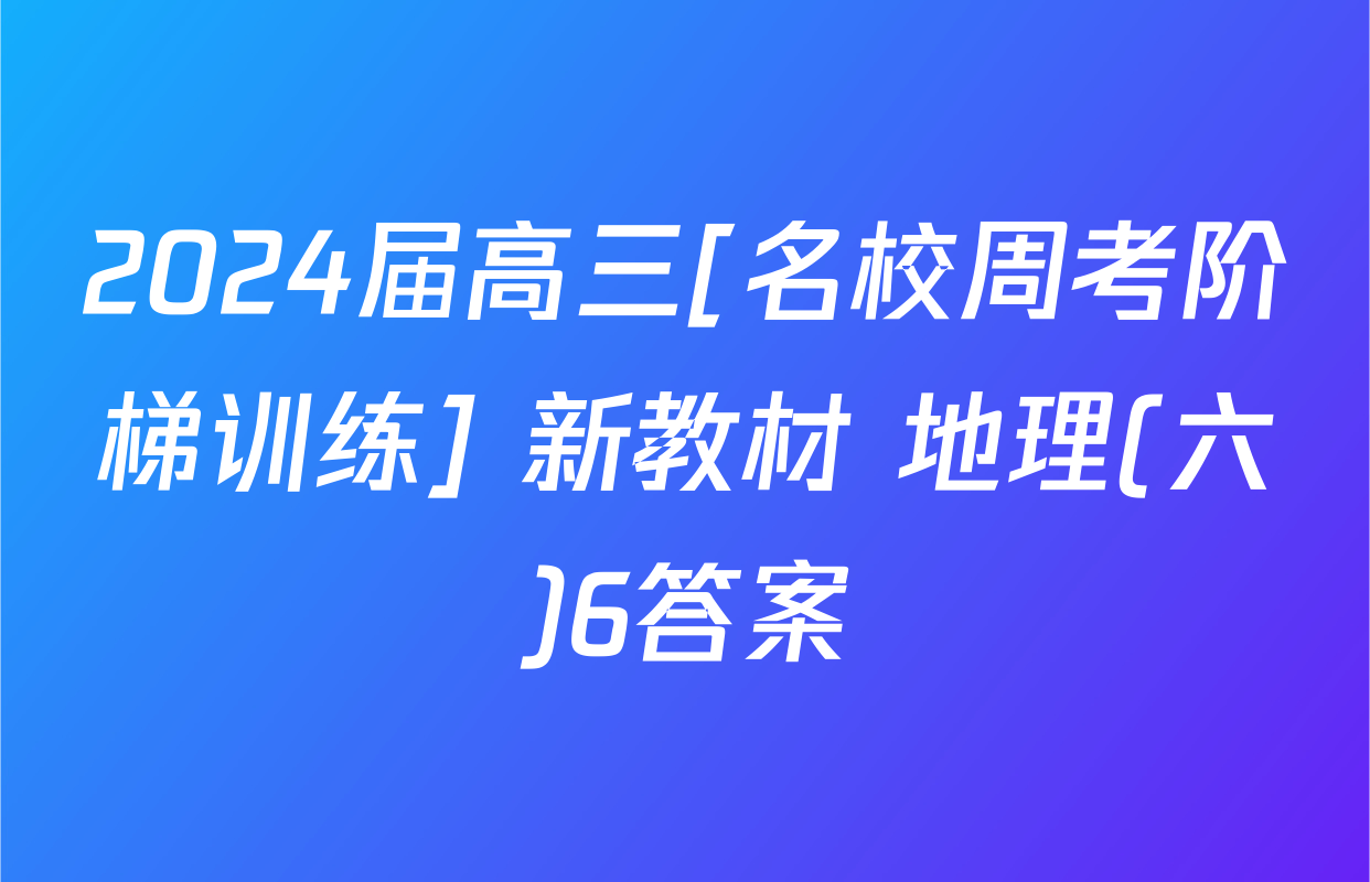 2024届高三[名校周考阶梯训练] 新教材 地理(六)6答案