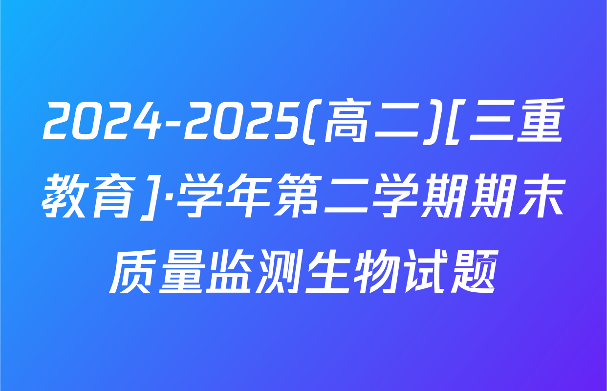 2024-2025(高二)[三重教育]·学年第二学期期末质量监测生物试题