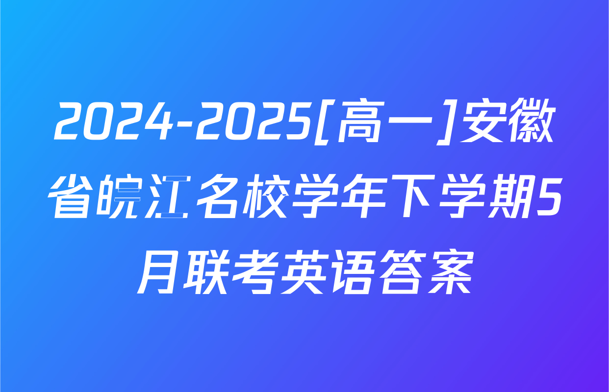 2024-2025[高一]安徽省皖江名校学年下学期5月联考英语答案