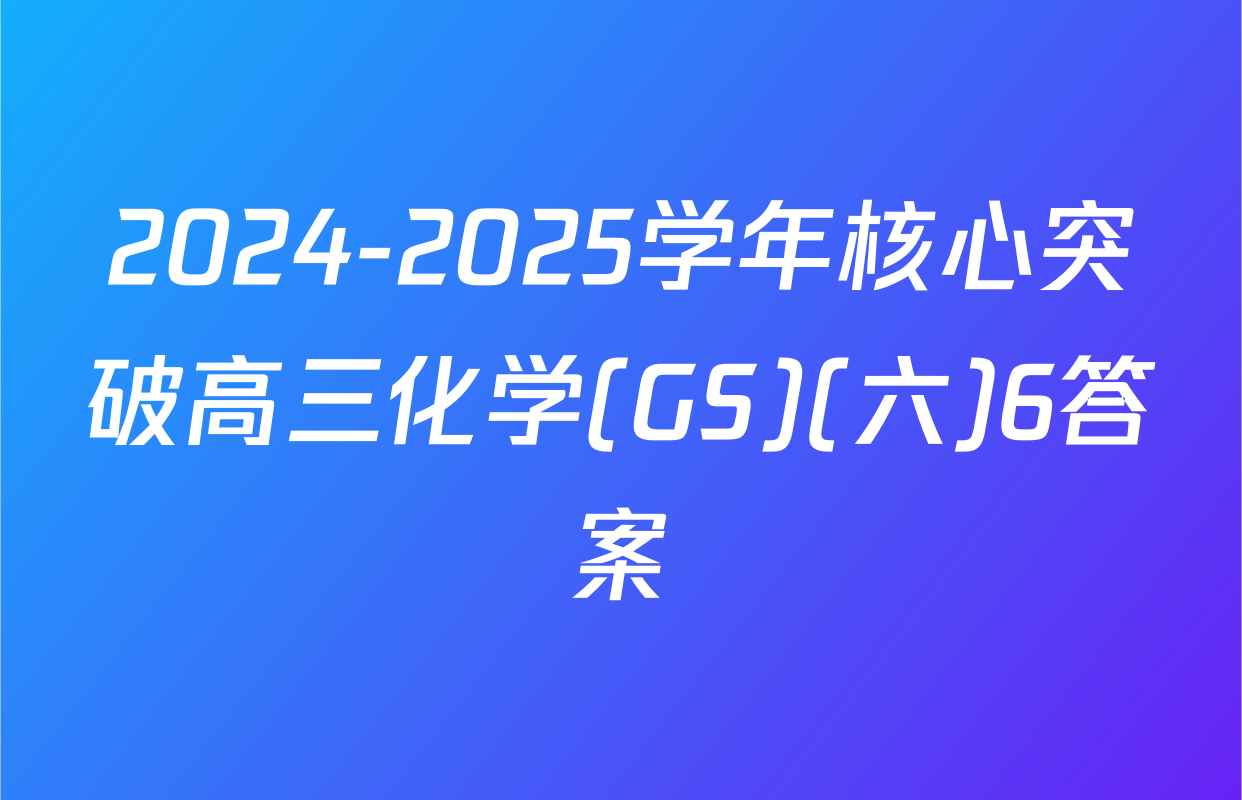 2024-2025学年核心突破高三化学(GS)(六)6答案
