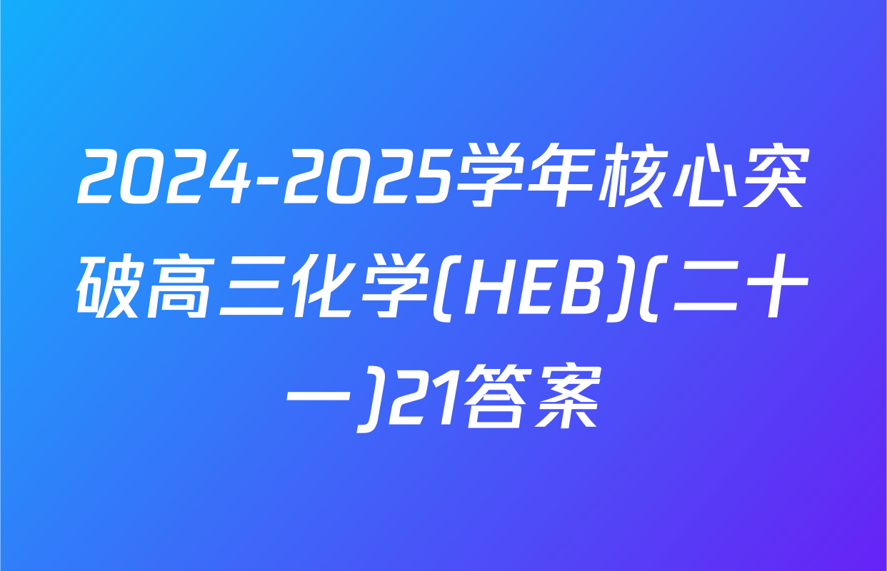 2024-2025学年核心突破高三化学(HEB)(二十一)21答案