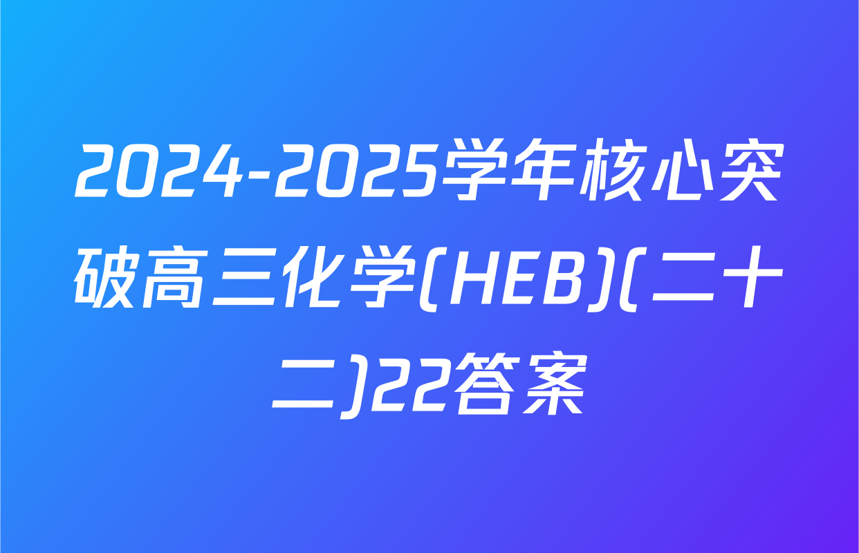2024-2025学年核心突破高三化学(HEB)(二十二)22答案