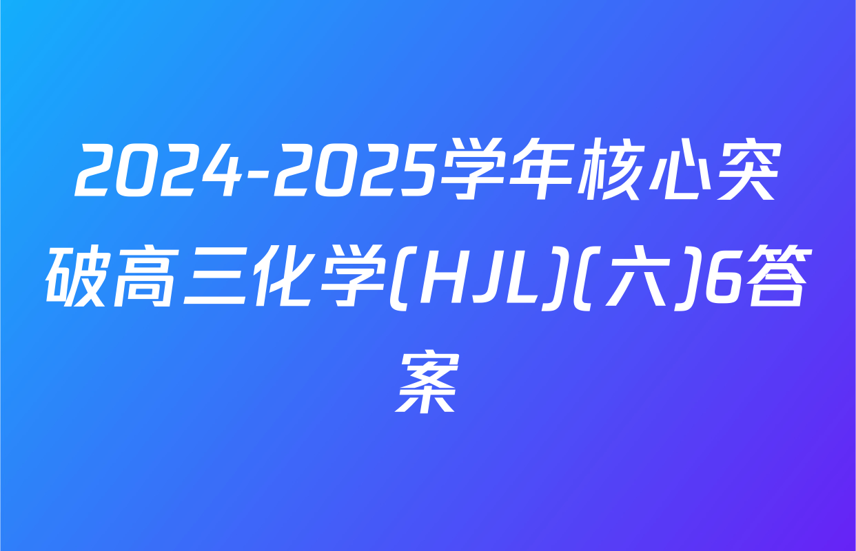 2024-2025学年核心突破高三化学(HJL)(六)6答案