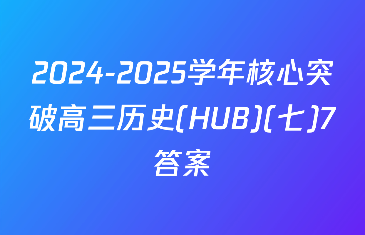 2024-2025学年核心突破高三历史(HUB)(七)7答案