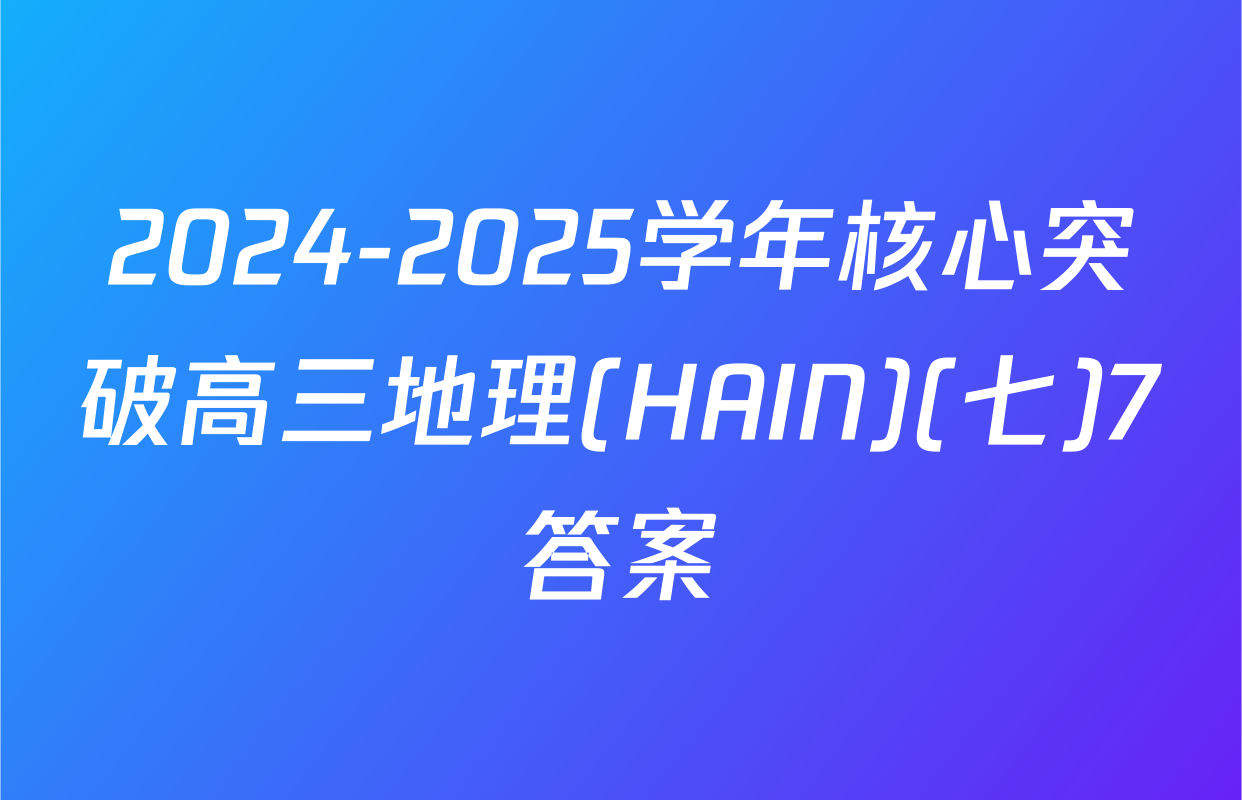 2024-2025学年核心突破高三地理(HAIN)(七)7答案