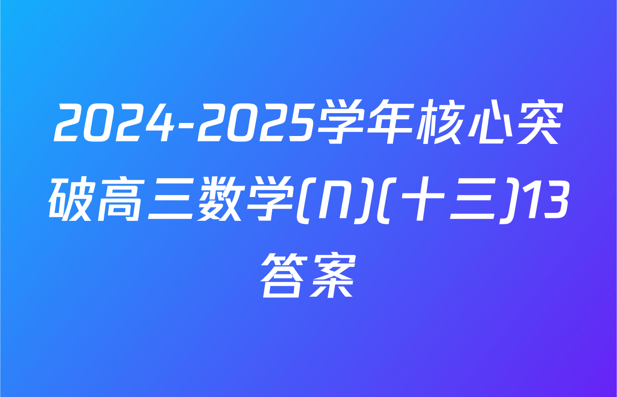2024-2025学年核心突破高三数学(N)(十三)13答案