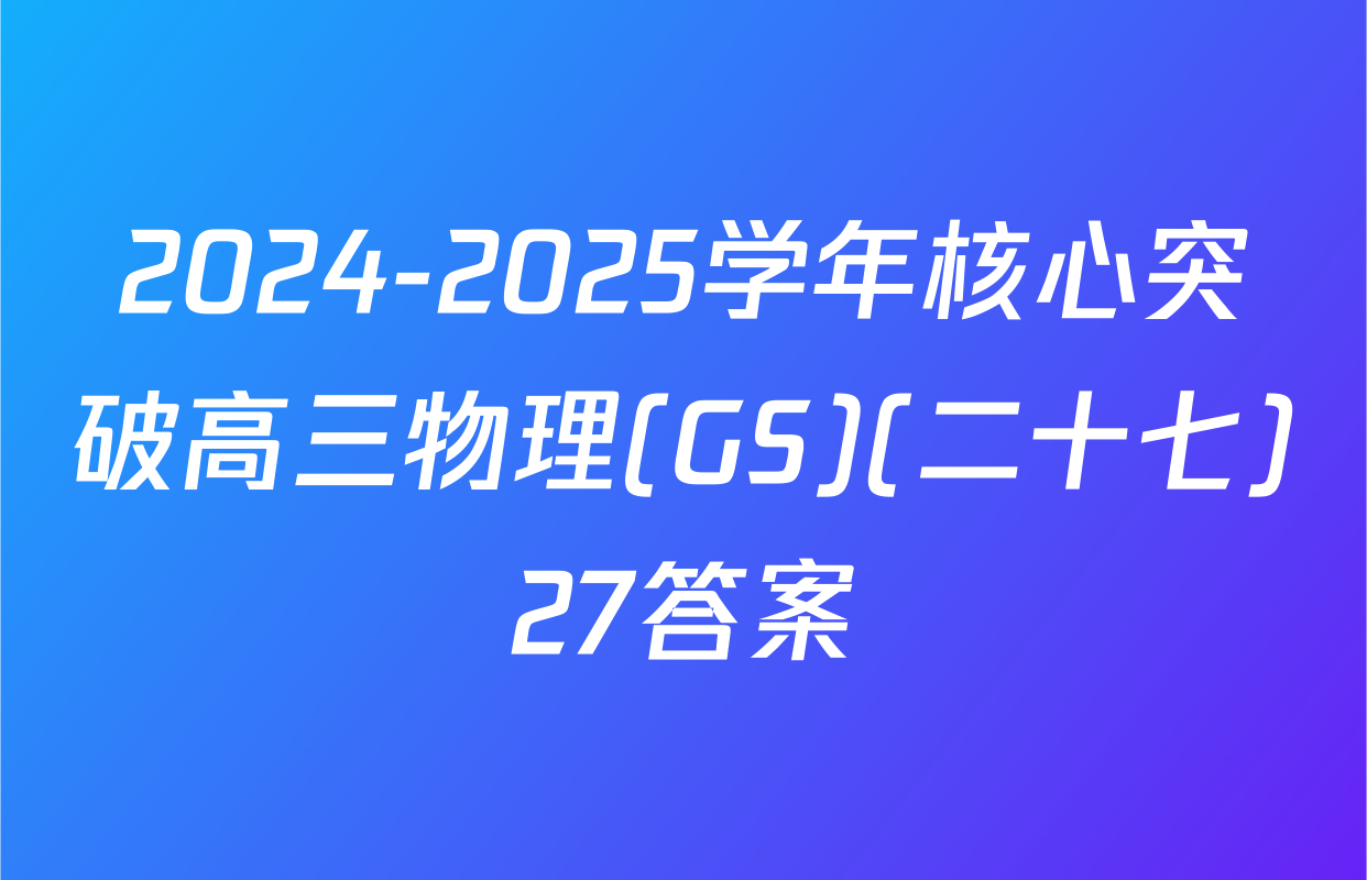 2024-2025学年核心突破高三物理(GS)(二十七)27答案