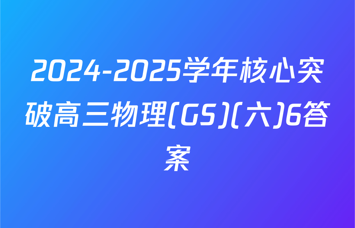 2024-2025学年核心突破高三物理(GS)(六)6答案