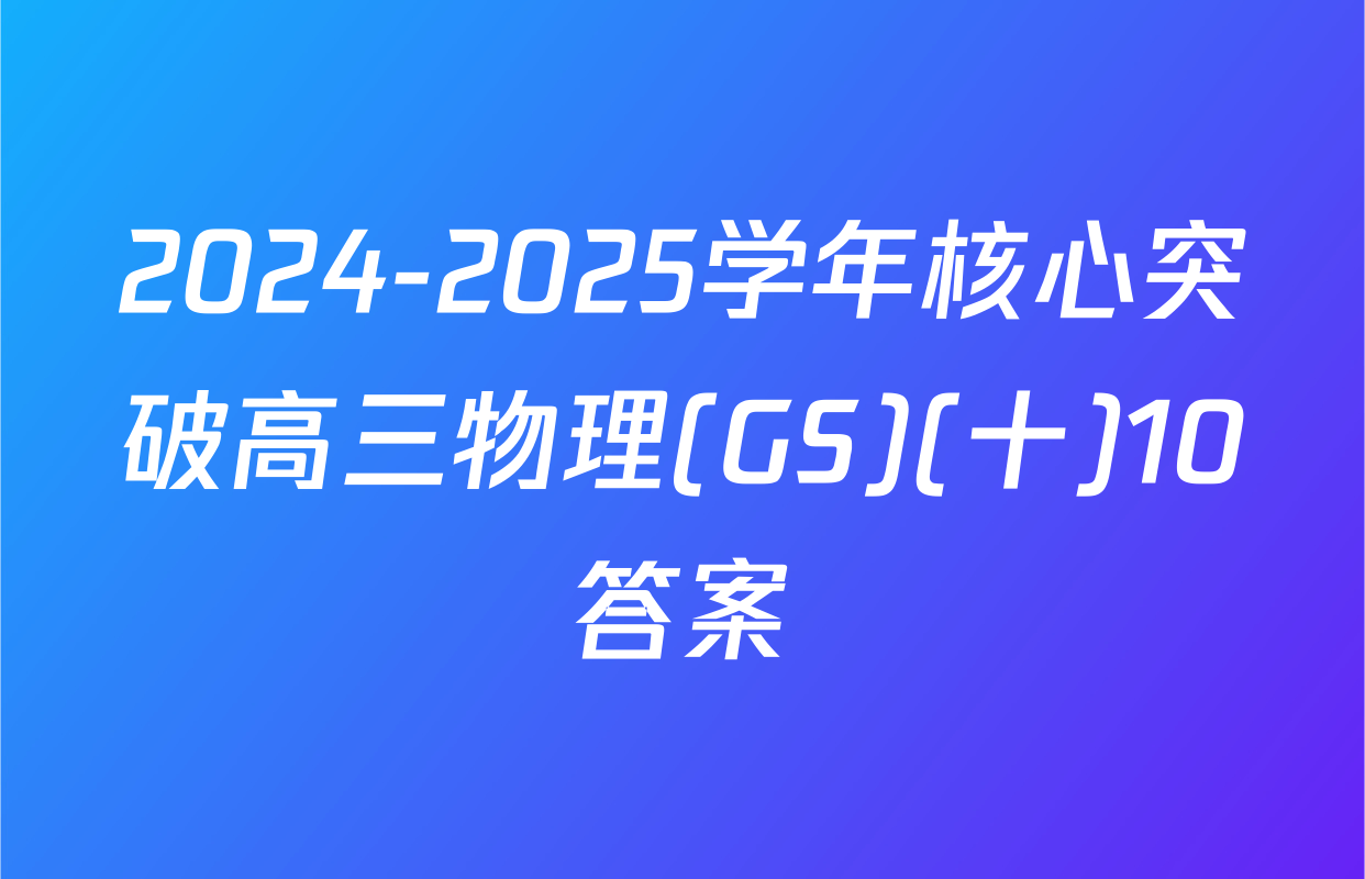 2024-2025学年核心突破高三物理(GS)(十)10答案
