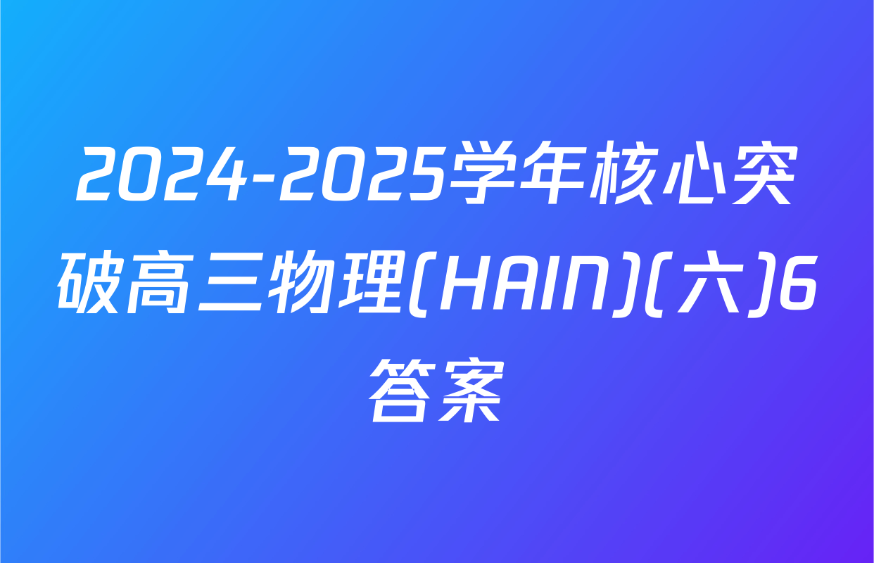 2024-2025学年核心突破高三物理(HAIN)(六)6答案