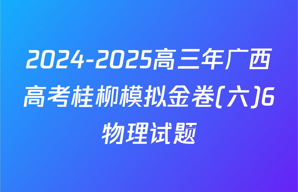 2024-2025高三年广西高考桂柳模拟金卷(六)6物理试题