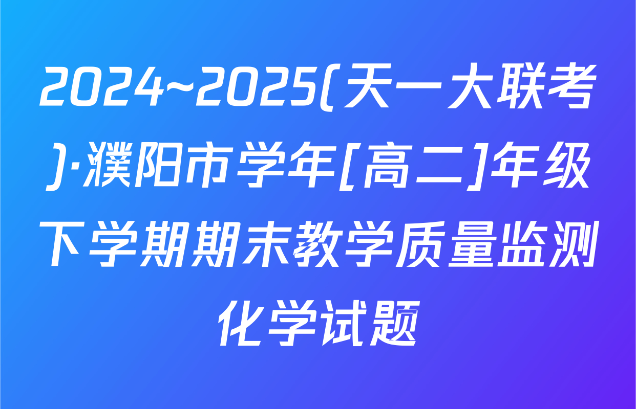 2024~2025(天一大联考)·濮阳市学年[高二]年级下学期期末教学质量监测化学试题