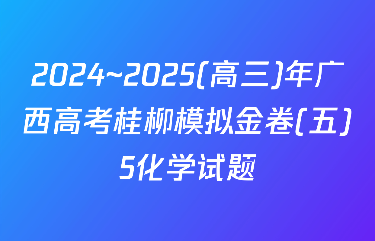 2024~2025(高三)年广西高考桂柳模拟金卷(五)5化学试题
