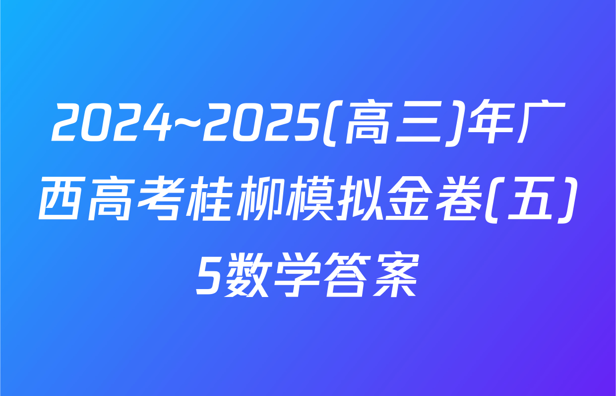 2024~2025(高三)年广西高考桂柳模拟金卷(五)5数学答案