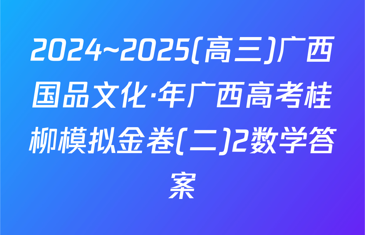 2024~2025(高三)广西国品文化·年广西高考桂柳模拟金卷(二)2数学答案